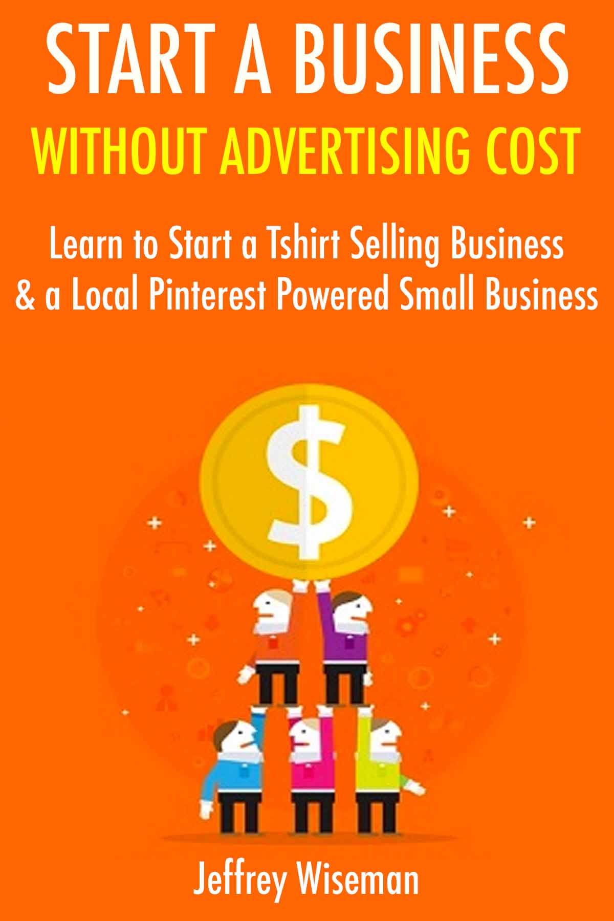 Start a Business Without Advertising Cost: Learn to Start a Tshirt Selling Business & a Local Pinterest Powered Small Business